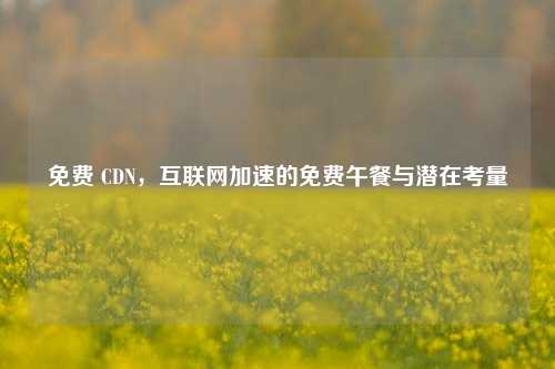免费 CDN，互联网加速的免费午餐与潜在考量