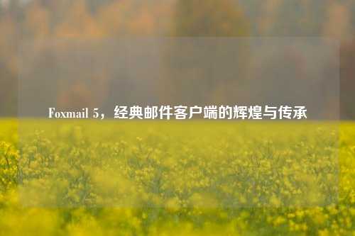 Foxmail 5，经典邮件客户端的辉煌与传承