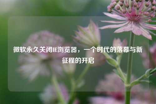 微软永久关闭IE浏览器，一个时代的落幕与新征程的开启