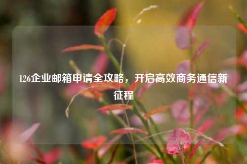 126企业邮箱申请全攻略，开启高效商务通信新征程
