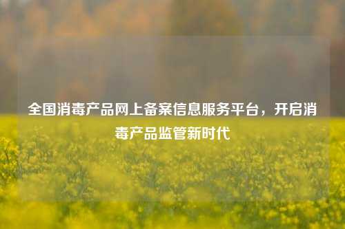 全国消毒产品网上备案信息服务平台，开启消毒产品监管新时代