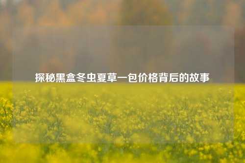 探秘黑盒冬虫夏草一包价格背后的故事