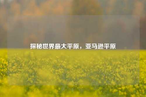 探秘世界更大平原，亚马逊平原