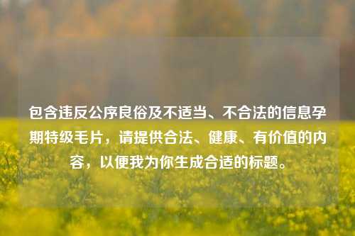 包含违反公序良俗及不适当、不合法的信息孕期特级毛片，请提供合法、健康、有价值的内容，以便我为你生成合适的标题。