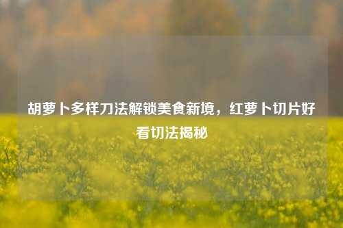胡萝卜多样刀法解锁美食新境，红萝卜切片好看切法揭秘
