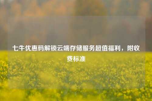 七牛优惠码解锁云端存储服务超值福利，附收费标准
