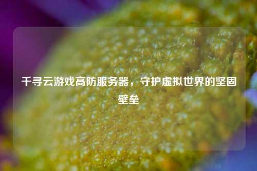 千寻云游戏高防服务器，守护虚拟世界的坚固壁垒