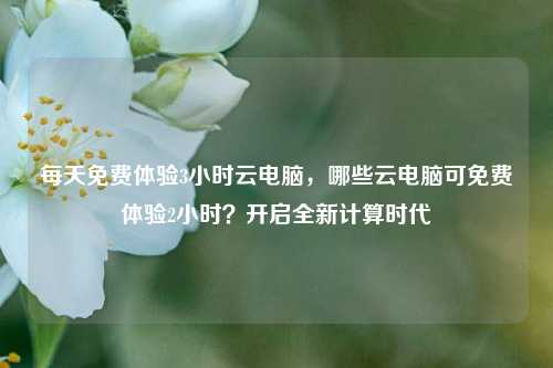 每天免费体验3小时云电脑，哪些云电脑可免费体验2小时？开启全新计算时代