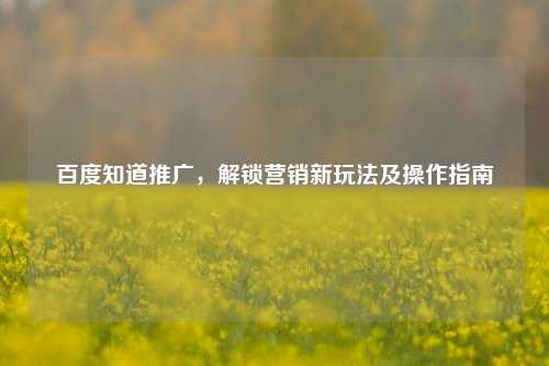 百度知道推广，解锁营销新玩法及操作指南