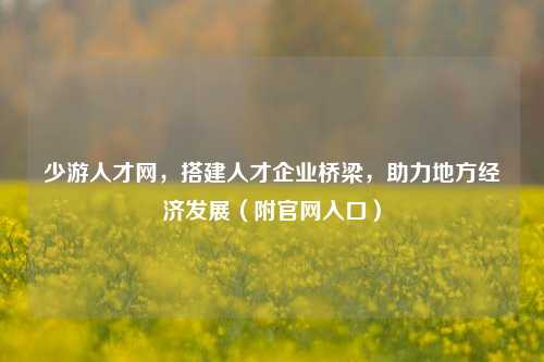 少游人才网，搭建人才企业桥梁，助力地方经济发展（附官网入口）